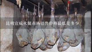 昆明宣威火腿市场销售价格最低是多少 昆明宣威火腿市场销售价格最低是多少