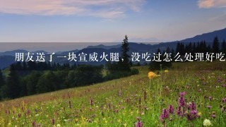 朋友送了一块宣威火腿,没吃过怎么处理好吃 朋友送了一块宣威火腿,没吃过怎么处理好吃
