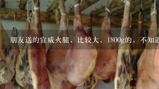 朋友送的宣威火腿,比较大,1800g的,不知道该如何 朋友送的宣威火腿,比较大,1800g的,不知道该如何
