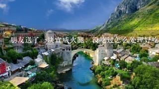 朋友送了一块宣威火腿,没吃过怎么处理好吃 朋友送了一块宣威火腿,没吃过怎么处理好吃