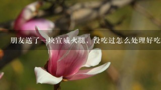 朋友送了一块宣威火腿,没吃过怎么处理好吃 朋友送了一块宣威火腿,没吃过怎么处理好吃