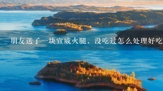 朋友送了一块宣威火腿,没吃过怎么处理好吃 朋友送了一块宣威火腿,没吃过怎么处理好吃