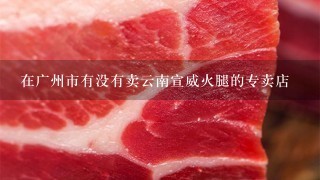 在广州市有没有卖云南宣威火腿的专卖店