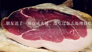 朋友送了一块宣威火腿,没吃过怎么处理好吃 朋友送了一块宣威火腿,没吃过怎么处理好吃