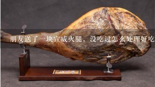 朋友送了一块宣威火腿,没吃过怎么处理好吃 朋友送了一块宣威火腿,没吃过怎么处理好吃