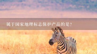 属于国家地理标志保护产品的是? 属于国家地理标志保护产品的是?