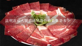 昆明宣威火腿市场销售价格最低是多少 昆明宣威火腿市场销售价格最低是多少