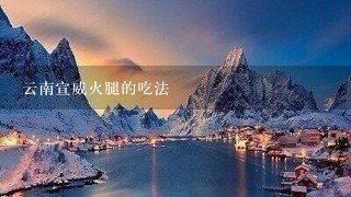云南宣威火腿的吃法 云南宣威火腿的吃法