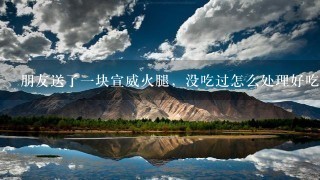 朋友送了一块宣威火腿,没吃过怎么处理好吃 朋友送了一块宣威火腿,没吃过怎么处理好吃