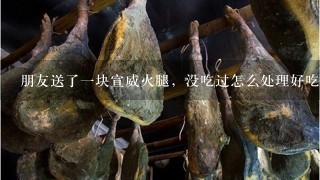 朋友送了一块宣威火腿,没吃过怎么处理好吃 朋友送了一块宣威火腿,没吃过怎么处理好吃