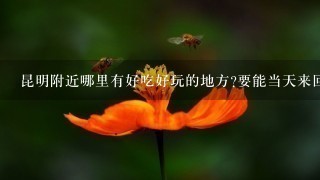 昆明附近哪里有好吃好玩的地方?要能当天来回的~ 昆明附近哪里有好吃好玩的地方?要能当天来回的~