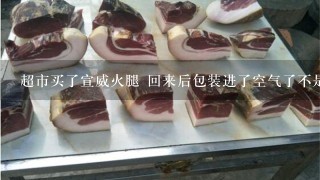 超市买了宣威火腿 回来后包装进了空气了不是真空的了 这样能常温保存多久 超市买了宣威火腿 回来后包装进了空气了不是真空的了 这样能常温保存多久