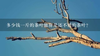 多少钱1斤的茶叶能算是还不错的茶叶? 多少钱1斤的茶叶能算是还不错的茶叶?