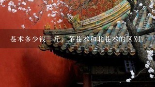 苍术多少钱1斤,茅苍术和北苍术的区别? 苍术多少钱1斤,茅苍术和北苍术的区别?