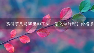 荔浦芋头是哪里的芋头,怎么做好吃?价格多少钱1斤? 荔浦芋头是哪里的芋头,怎么做好吃?价格多少钱1斤?
