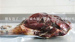 朋友送了一块宣威火腿,没吃过怎么处理好吃 朋友送了一块宣威火腿,没吃过怎么处理好吃