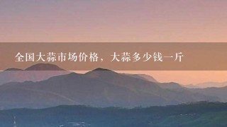 全国大蒜市场价格,大蒜多少钱1斤 全国大蒜市场价格,大蒜多少钱1斤