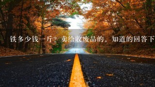 铁多少钱1斤?卖给收废品的。知道的回答下,谢谢了。 铁多少钱1斤?卖给收废品的。知道的回答下,谢谢了。
