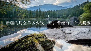 新疆的烤全羊多少钱1斤?曾经有1个人说要请我新疆也行啊♀吃烤全羊!也不知道还吃的上吗!不用得要去 新疆的烤全羊多少钱1斤?曾经有1个人说要请我新疆也行啊♀吃烤全羊!也不知道还吃的上吗!不用得要去