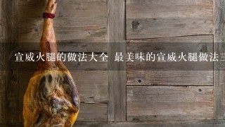 宣威火腿的做法大全 最美味的宣威火腿做法三则分享 宣威火腿的做法大全 最美味的宣威火腿做法三则分享