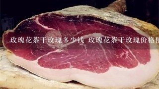 玫瑰花茶干玫瑰多少钱 玫瑰花茶干玫瑰价格便宜 玫瑰花茶干玫瑰多少钱 玫瑰花茶干玫瑰价格便宜