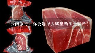 来云南旅行,你会选择去哪里购买土特产? 来云南旅行,你会选择去哪里购买土特产?