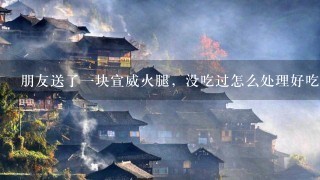 朋友送了一块宣威火腿,没吃过怎么处理好吃 朋友送了一块宣威火腿,没吃过怎么处理好吃