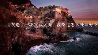 朋友送了一块宣威火腿,没吃过怎么处理好吃 朋友送了一块宣威火腿,没吃过怎么处理好吃