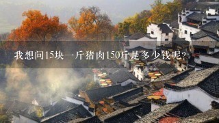 我想问15块1斤猪肉150斤是多少钱呢? 我想问15块1斤猪肉150斤是多少钱呢?