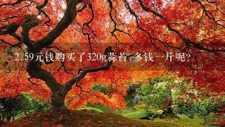 2.59元钱购买了320g蒜苔,多钱1斤呢? 2.59元钱购买了320g蒜苔,多钱1斤呢?