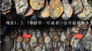 现在1,2,5分分币1斤或者1公斤最低价多少? 现在1,2,5分分币1斤或者1公斤最低价多少?