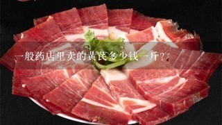 1般药店里卖的黄芪多少钱1斤? 1般药店里卖的黄芪多少钱1斤?