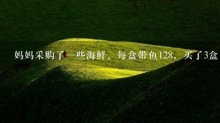 妈妈采购了1些海鲜。每盒带鱼128,买了3盒,每盒鲅 妈妈采购了1些海鲜。每盒带鱼128,买了3盒,每盒鲅