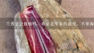 兰香子会致癌吗,希望是专家的意见,不要淘宝,或是 兰香子会致癌吗,希望是专家的意见,不要淘宝,或是