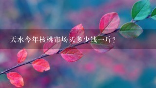 天水今年核桃市场买多少钱1斤? 天水今年核桃市场买多少钱1斤?