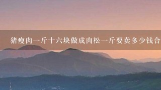 猪瘦肉1斤十6块做成肉松1斤要卖多少钱合算? 猪瘦肉1斤十6块做成肉松1斤要卖多少钱合算?