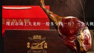 现在市场上大龙虾1般多少钱1斤?1个大概几斤呢? 现在市场上大龙虾1般多少钱1斤?1个大概几斤呢?