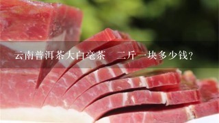 云南普洱茶大白毫茶磗2斤1块多少钱? 云南普洱茶大白毫茶磗2斤1块多少钱?