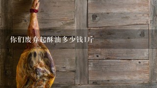 你们废弃起酥油多少钱1斤 你们废弃起酥油多少钱1斤