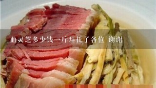 血灵芝多少钱1斤拜托了各位 谢谢 血灵芝多少钱1斤拜托了各位 谢谢