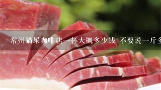 常州猫屎咖啡店1杯大概多少钱 不要说1斤多少钱!!我问店里的咖啡1杯大概多少!最好去过的人说下 常州猫屎咖啡店1杯大概多少钱 不要说1斤多少钱!!我问店里的咖啡1杯大概多少!最好去过的人说下