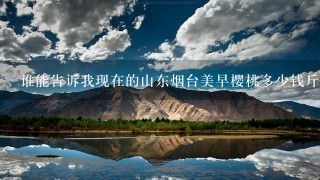 谁能告诉我现在的山东烟台美早樱桃多少钱斤?谢谢 谁能告诉我现在的山东烟台美早樱桃多少钱斤?谢谢