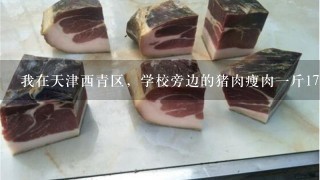 我在天津西青区,学校旁边的猪肉瘦肉1斤17元,你所在地的价格是多少? 我在天津西青区,学校旁边的猪肉瘦肉1斤17元,你所在地的价格是多少?