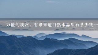 万能的朋友,有谁知道自然水晶原石多少钱1克吗? 万能的朋友,有谁知道自然水晶原石多少钱1克吗?