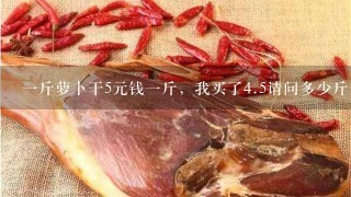 1斤萝卜干5元钱1斤,我买了4.5请问多少斤。? 1斤萝卜干5元钱1斤,我买了4.5请问多少斤。?