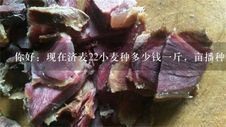 你好:现在济麦22小麦种多少钱1斤,亩播种量是多少斤? 你好:现在济麦22小麦种多少钱1斤,亩播种量是多少斤?
