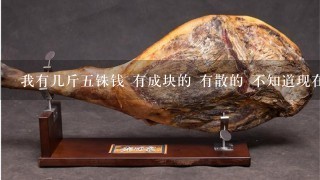 我有几斤5铢钱 有成块的 有散的 不知道现在能值多 我有几斤5铢钱 有成块的 有散的 不知道现在能值多