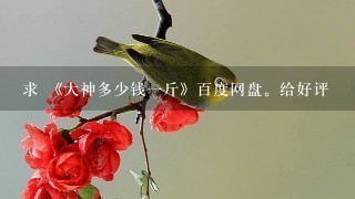 求 《大神多少钱1斤》百度网盘。给好评 求 《大神多少钱1斤》百度网盘。给好评