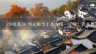 150克是24.50元相当于多少钱1斤呢?在直播间买的黄 150克是24.50元相当于多少钱1斤呢?在直播间买的黄