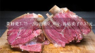 菜籽是3.751斤,出油0.36斤,油枯卖了0.85元。请问菜 菜籽是3.751斤,出油0.36斤,油枯卖了0.85元。请问菜